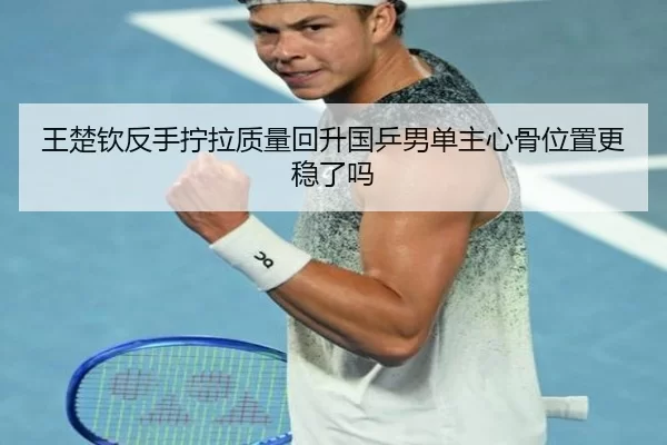王楚钦反手拧拉质量回升国乒男单主心骨位置更稳了吗
