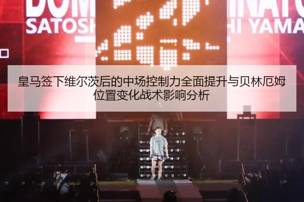 皇马签下维尔茨后的中场控制力全面提升与贝林厄姆位置变化战术影响分析